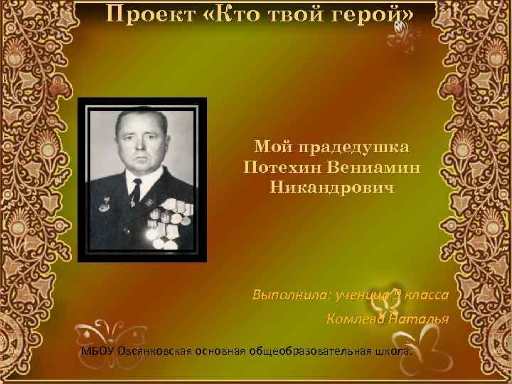 Проект «Кто твой герой» Мой прадедушка Потехин Вениамин Никандрович Выполнила: ученица 9 класса Комлева