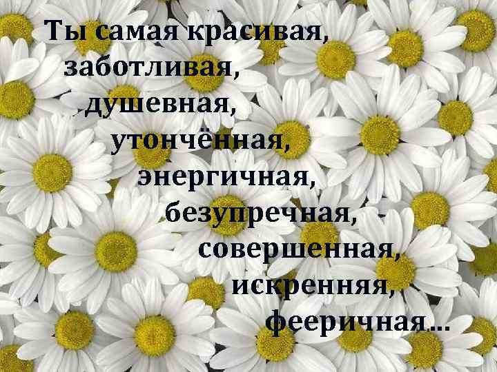 Ты самая красивая, заботливая, душевная, утончённая, энергичная, безупречная, совершенная, искренняя, фееричная… 