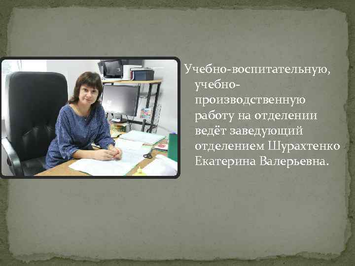 Учебно-воспитательную, учебнопроизводственную работу на отделении ведёт заведующий отделением Шурахтенко Екатерина Валерьевна. 