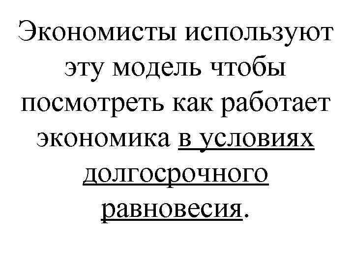 Экономисты используют эту модель чтобы посмотреть как работает экономика в условиях долгосрочного равновесия. 