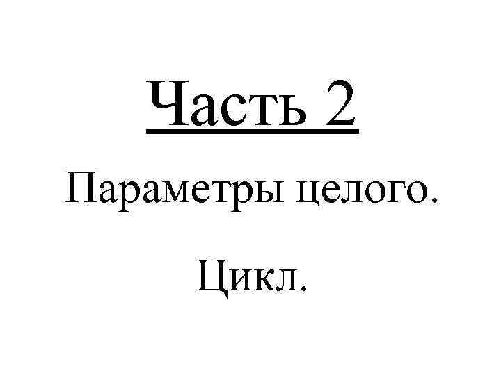 Часть 2 Параметры целого. Цикл. 