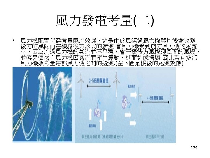 風力發電考量(二) • 風力機配置時需考量尾流效應，這是由於風經過風力機葉片後會改變 後方的風向而在機身後方形成的紊流 當風力機受到前方風力機的尾流 時，因為流過風力機的氣流並不平穩，會干擾後方風機迎風面的風場， 並容易使後方風力機因紊流而產生震動，進而造成損壞 因此若有多部 風力機須考量每部風力機之間的擾流. (左下圖是機後的尾流效應) 124 