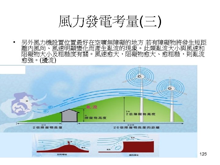 風力發電考量(三) • 另外風力機設置位置最好在空曠無障礙的地方 若有障礙物將發生短距 離內風向、風速明顯變化而產生亂流的現象。此類亂流大小與風速和 阻礙物大小及粗糙度有關。風速愈大，阻礙物愈大、愈粗糙，則亂流 愈強。(擾流) 125 