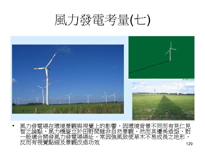 風力發電考量(七) • 風力發電場在環境景觀與視覺上的影響，因環境背景不同而有見仁見 智之論點，風力機聳立於田野間雖非自然景觀，然而其優美造型，對 一般適合開發風力發電場場址，常因強風致使草木不易成長之地形， 反而有視覺點綴及景觀改造功效 129 