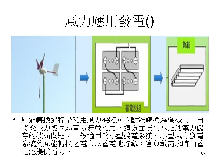 風力應用發電() • 風能轉換過程是利用風力機將風的動能轉換為機械力，再 將機械力變換為電力貯藏利用。這方面技術牽扯到電力儲 存的技術問題，一般適用於小型發電系統。小型風力發電 系統將風能轉換之電力以蓄電池貯藏，當負載需求時由蓄 電池提供電力。 107 