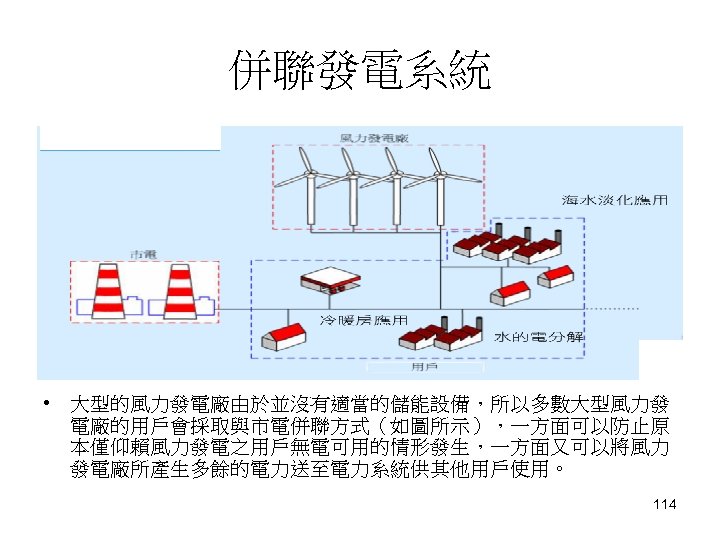 併聯發電系統 • 大型的風力發電廠由於並沒有適當的儲能設備，所以多數大型風力發 電廠的用戶會採取與市電併聯方式（如圖所示），一方面可以防止原 本僅仰賴風力發電之用戶無電可用的情形發生，一方面又可以將風力 發電廠所產生多餘的電力送至電力系統供其他用戶使用。 114 