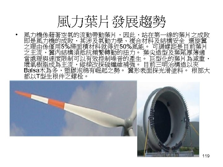 風力葉片發展趨勢 • 風力機係藉著空氣的流動帶動葉片，因此，站在第一線的葉片之成敗 即是風力機的成敗，其涉及氣動力學、複合材料及結構安全 選旋翼 之理由係僅用 5%掃面積材料就得近 50%風能。 可調螺距是目前葉片 之主流，翼內結構須抵抗頻繁轉動的扭力。 葉尖造型及葉尾厚薄適 當處理與速度限制可以有效控制噪音的產生。 巨型化的葉片為減重， 環氧樹脂成為主流，縱樑改採碳纖維補強。