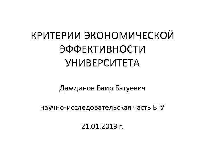 КРИТЕРИИ ЭКОНОМИЧЕСКОЙ ЭФФЕКТИВНОСТИ УНИВЕРСИТЕТА Дамдинов Баир Батуевич научно-исследовательская часть БГУ 21. 01. 2013 г.