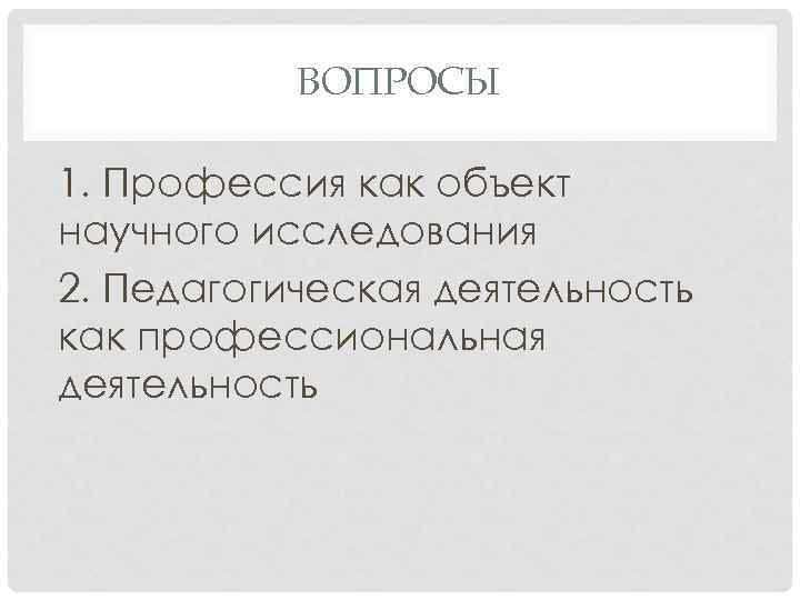 ВОПРОСЫ 1. Профессия как объект научного исследования 2. Педагогическая деятельность как профессиональная деятельность 