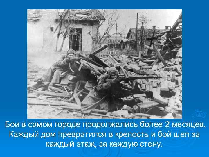  Бои в самом городе продолжались более 2 месяцев. Каждый дом превратился в крепость