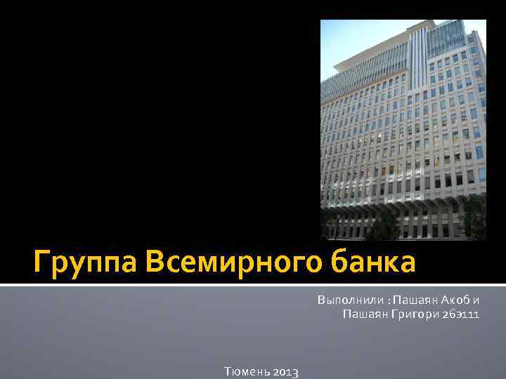 Группа Всемирного банка Выполнили : Пашаян Акоб и Пашаян Григори 26 э111 Тюмень 2013
