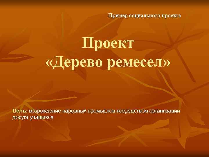 Пример социального проекта Проект «Дерево ремесел» Цель: возрождение народных промыслов посредством организации досуга учащихся