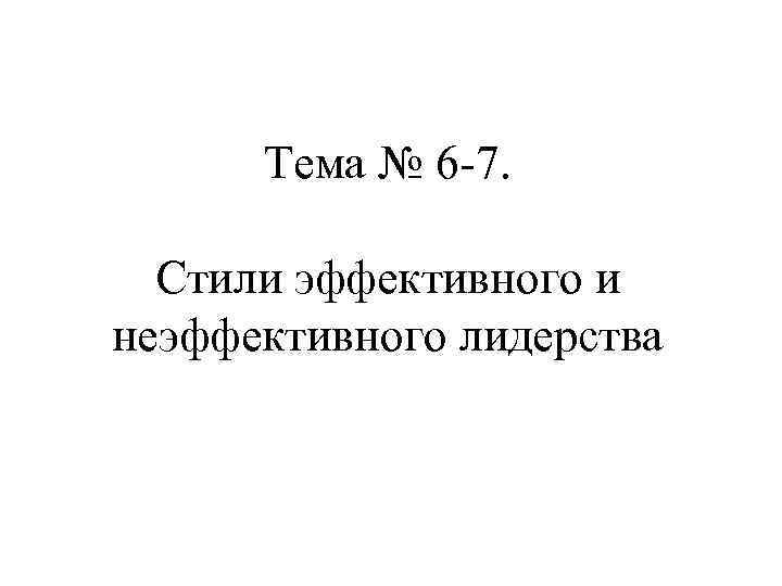 Тема № 6 -7. Стили эффективного и неэффективного лидерства 