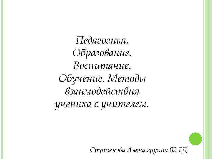 Педагогика. Образование. Воспитание. Обучение. Методы взаимодействия ученика с учителем. Стрижкова Алена группа 09 ГД