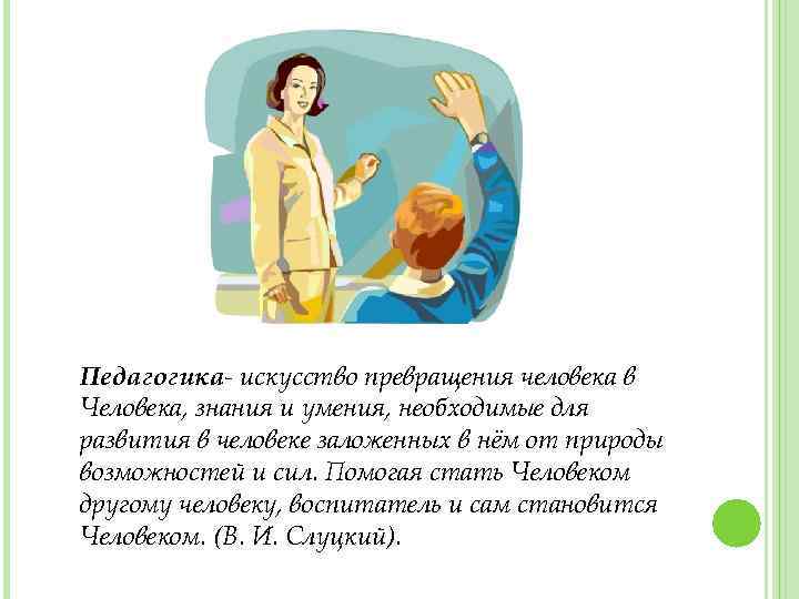 Педагогика- искусство превращения человека в Человека, знания и умения, необходимые для развития в человеке
