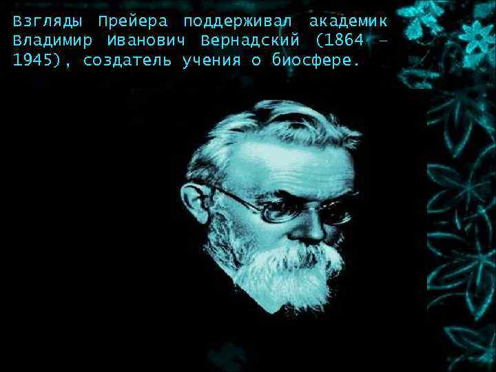 Взгляды Прейера поддерживал академик Владимир Иванович Вернадский (1864 – 1945), создатель учения о биосфере.