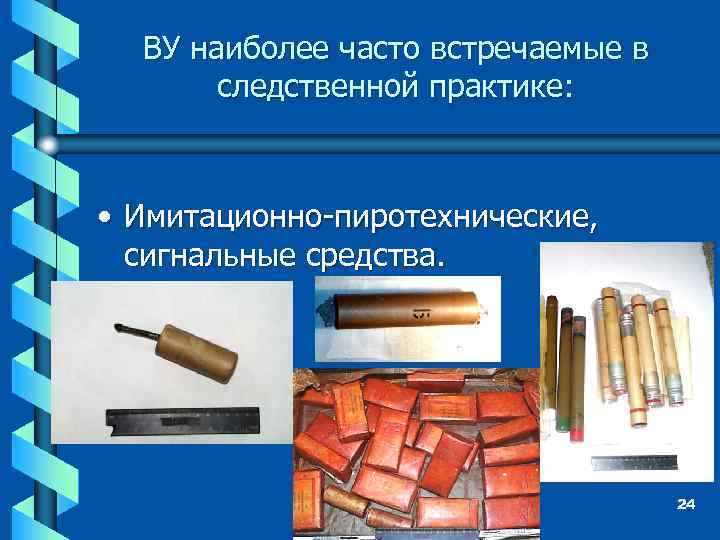 ВУ наиболее часто встречаемые в следственной практике: • Имитационно-пиротехнические, сигнальные средства. 24 