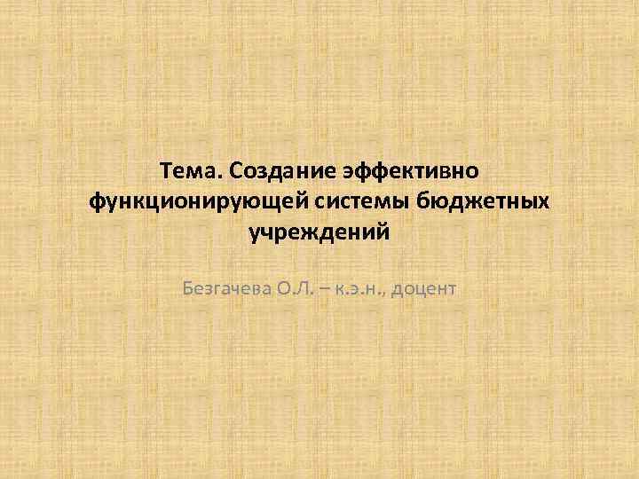 Тема. Создание эффективно функционирующей системы бюджетных учреждений Безгачева О. Л. – к. э. н.
