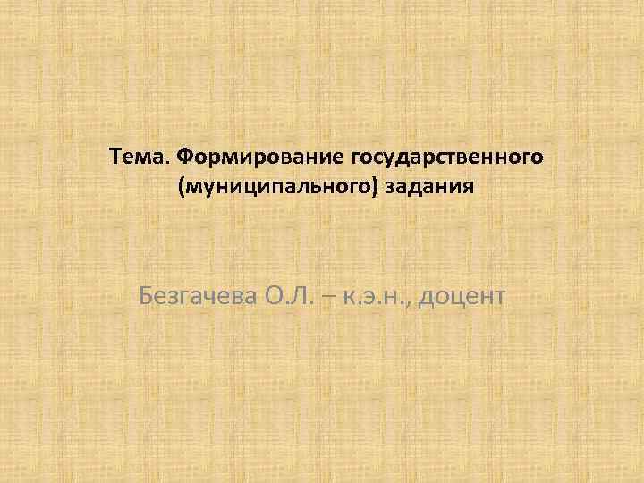 Тема. Формирование государственного (муниципального) задания Безгачева О. Л. – к. э. н. , доцент