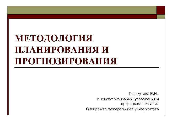 МЕТОДОЛОГИЯ ПЛАНИРОВАНИЯ И ПРОГНОЗИРОВАНИЯ Почекутова Е. Н. , Институт экономики, управления и природопользования Сибирского