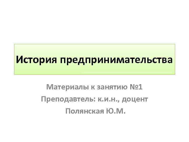 История предпринимательства Материалы к занятию № 1 Преподавтель: к. и. н. , доцент Полянская