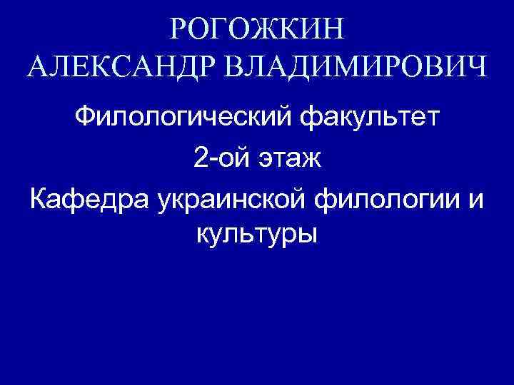 РОГОЖКИН АЛЕКСАНДР ВЛАДИМИРОВИЧ Филологический факультет 2 -ой этаж Кафедра украинской филологии и культуры 