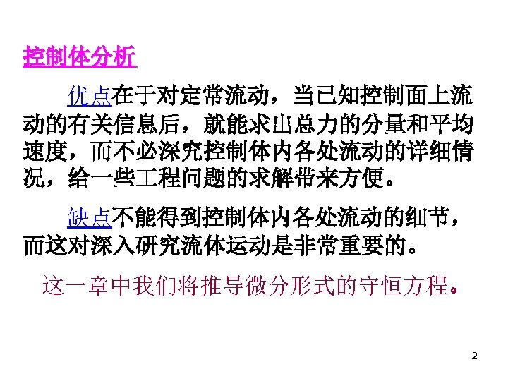控制体分析 优点在于对定常流动，当已知控制面上流 动的有关信息后，就能求出总力的分量和平均 速度，而不必深究控制体内各处流动的详细情 况，给一些 程问题的求解带来方便。 缺点不能得到控制体内各处流动的细节， 而这对深入研究流体运动是非常重要的。 这一章中我们将推导微分形式的守恒方程。 2 