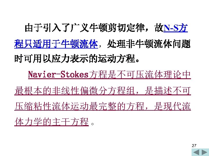 由于引入了广义牛顿剪切定律，故N-S方 程只适用于牛顿流体，处理非牛顿流体问题 时可用以应力表示的运动方程。 Navier-Stokes方程是不可压流体理论中 最根本的非线性偏微分方程组，是描述不可 压缩粘性流体运动最完整的方程，是现代流 体力学的主干方程 。 27 