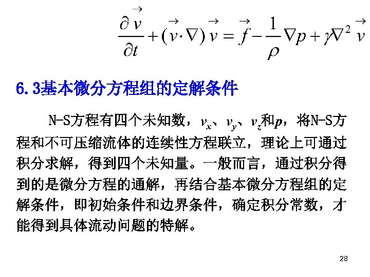 6. 3基本微分方程组的定解条件 N-S方程有四个未知数，vx、vy、vz和p，将N-S方 程和不可压缩流体的连续性方程联立，理论上可通过 积分求解，得到四个未知量。一般而言，通过积分得 到的是微分方程的通解，再结合基本微分方程组的定 解条件，即初始条件和边界条件，确定积分常数，才 能得到具体流动问题的特解。 28 