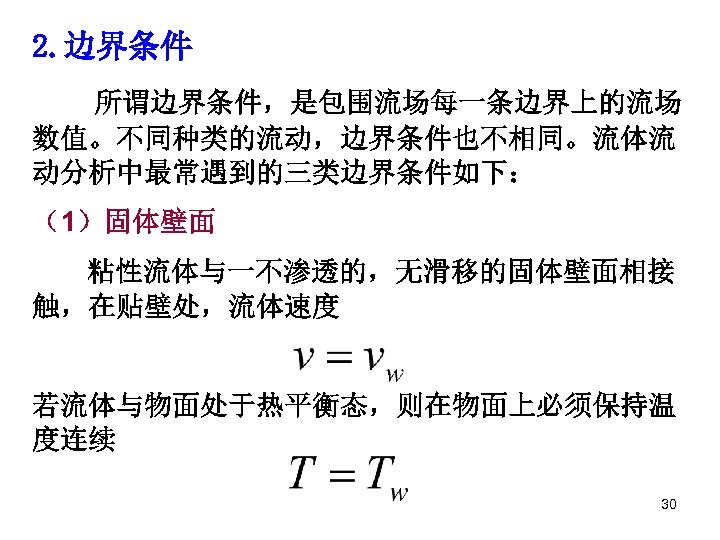 2. 边界条件 所谓边界条件，是包围流场每一条边界上的流场 数值。不同种类的流动，边界条件也不相同。流体流 动分析中最常遇到的三类边界条件如下： （1）固体壁面 粘性流体与一不渗透的，无滑移的固体壁面相接 触，在贴壁处，流体速度 若流体与物面处于热平衡态，则在物面上必须保持温 度连续 30 