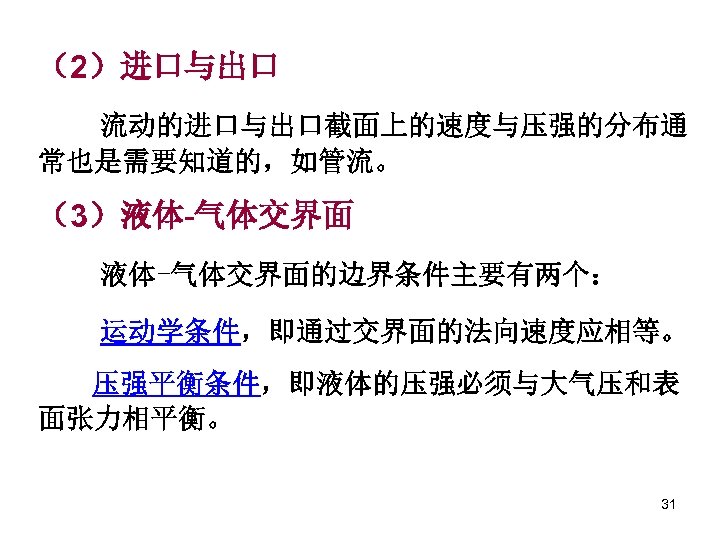 （2）进口与出口 流动的进口与出口截面上的速度与压强的分布通 常也是需要知道的，如管流。 （3）液体-气体交界面的边界条件主要有两个： 运动学条件，即通过交界面的法向速度应相等。 压强平衡条件，即液体的压强必须与大气压和表 面张力相平衡。 31 