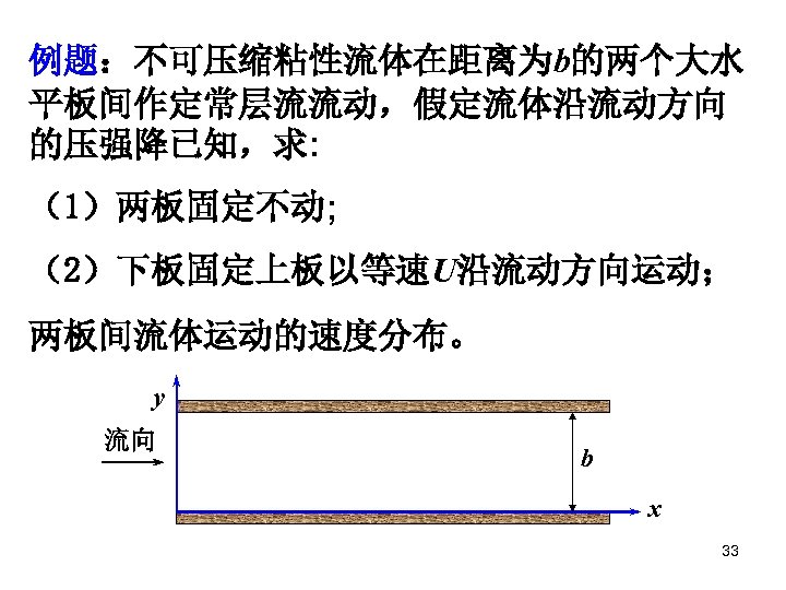 例题：不可压缩粘性流体在距离为b的两个大水 平板间作定常层流流动，假定流体沿流动方向 的压强降已知，求: （1）两板固定不动; （2）下板固定上板以等速U沿流动方向运动； 两板间流体运动的速度分布。 y 流向 b x 33 