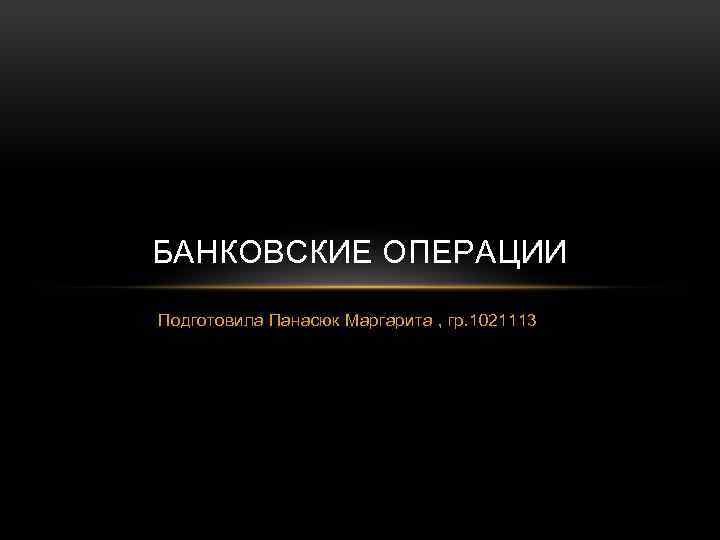 БАНКОВСКИЕ ОПЕРАЦИИ Подготовила Панасюк Маргарита , гр. 1021113 