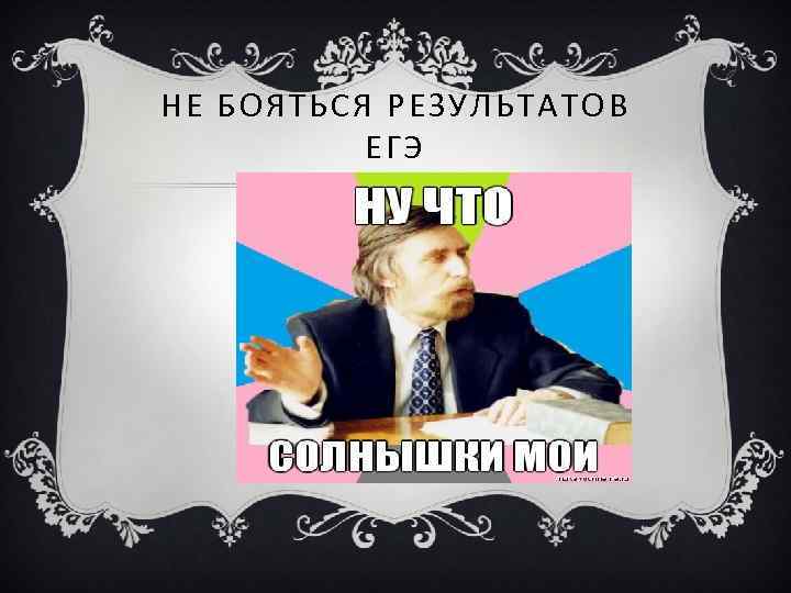 НЕ БОЯТЬСЯ РЕЗУЛЬТАТОВ ЕГЭ 
