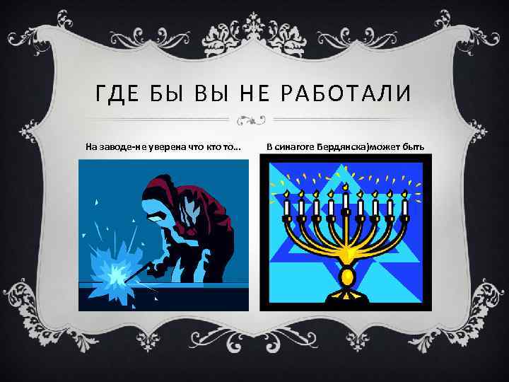 ГДЕ БЫ ВЫ НЕ РАБОТАЛИ На заводе-не уверена что кто то… В синагоге Бердянска)может