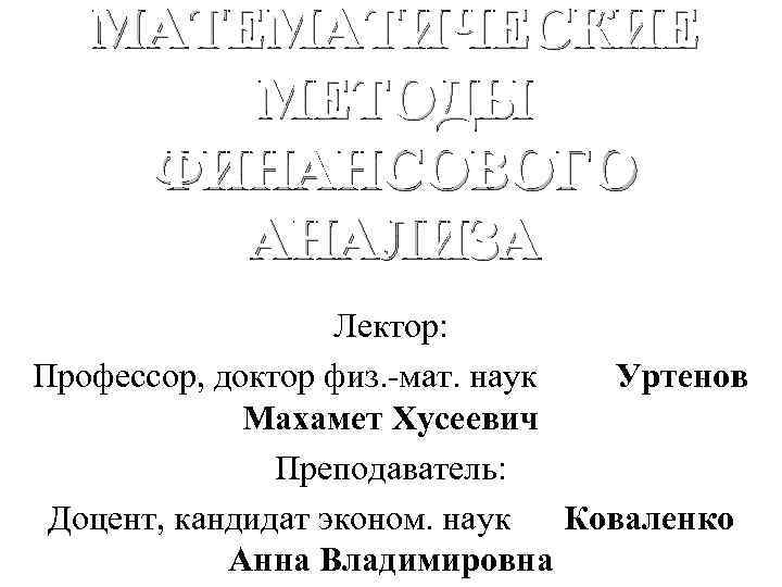 МАТЕМАТИЧЕСКИЕ МЕТОДЫ ФИНАНСОВОГО АНАЛИЗА Лектор: Профессор, доктор физ. -мат. наук Уртенов Махамет Хусеевич Преподаватель: