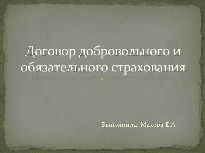 Договор добровольного и обязательного страхования Выполнила: Махова Е. А 