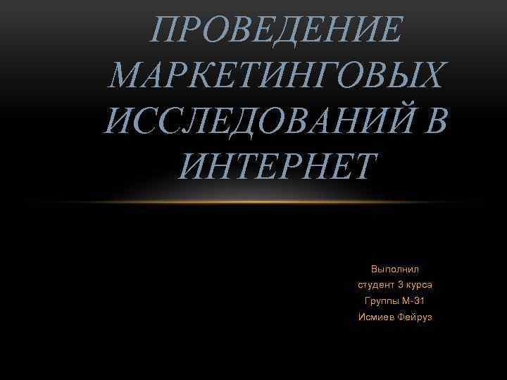 ПРОВЕДЕНИЕ МАРКЕТИНГОВЫХ ИССЛЕДОВАНИЙ В ИНТЕРНЕТ Выполнил студент 3 курса Группы М-31 Исмиев Фейруз 