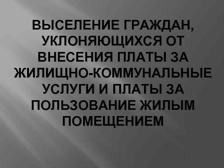 ВЫСЕЛЕНИЕ ГРАЖДАН, УКЛОНЯЮЩИХСЯ ОТ ВНЕСЕНИЯ ПЛАТЫ ЗА ЖИЛИЩНО-КОММУНАЛЬНЫЕ УСЛУГИ И ПЛАТЫ ЗА ПОЛЬЗОВАНИЕ ЖИЛЫМ