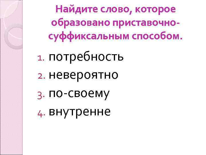 Найдите слово, которое образовано приставочносуффиксальным способом. потребность 2. невероятно 3. по-своему 4. внутренне 1.