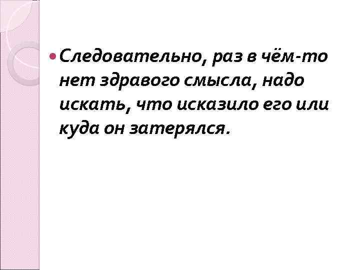  Следовательно, раз в чём-то нет здравого смысла, надо искать, что исказило его или