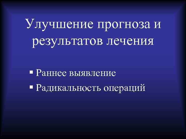 Улучшение прогноза и результатов лечения § Раннее выявление § Радикальность операций 