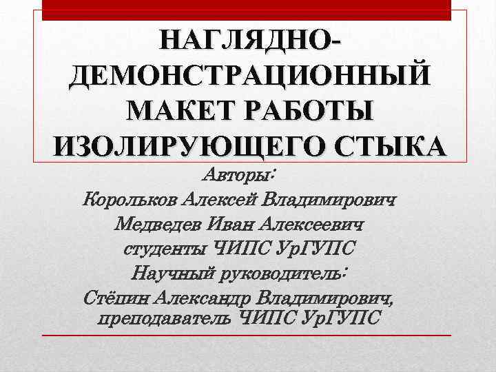 НАГЛЯДНОДЕМОНСТРАЦИОННЫЙ МАКЕТ РАБОТЫ ИЗОЛИРУЮЩЕГО СТЫКА Авторы: Корольков Алексей Владимирович Медведев Иван Алексеевич студенты ЧИПС