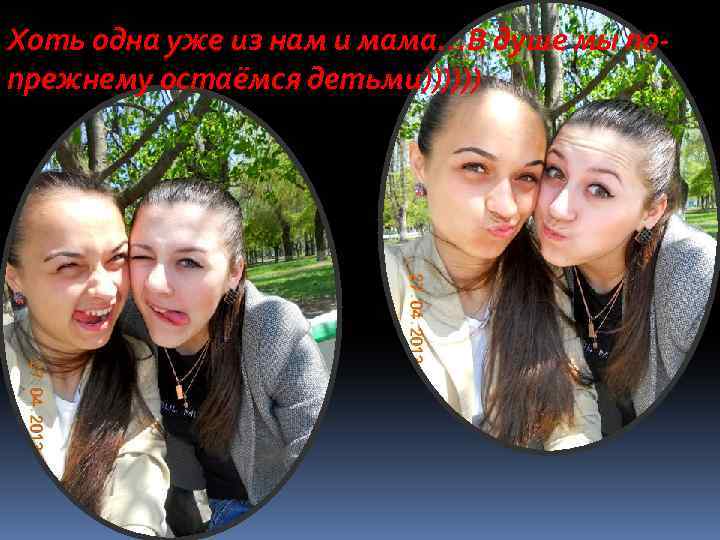 Хоть одна уже из нам и мама…В душе мы попрежнему остаёмся детьми)))))) 