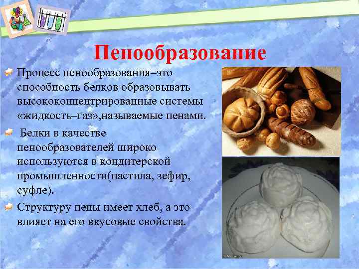 Пенообразование Процесс пенообразования–это способность белков образовывать высококонцентрированные системы «жидкость–газ» , называемые пенами. Белки в