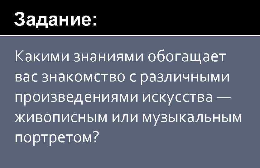 Задание: Какими знаниями обогащает вас знакомство с различными произведениями искусства — живописным или музыкальным