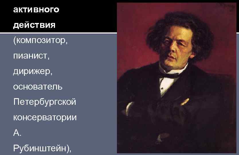 активного действия (композитор, пианист, дирижер, основатель Петербургской консерватории А. Рубинштейн), 