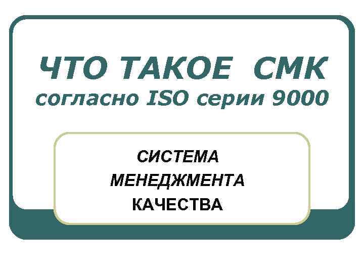 ЧТО ТАКОЕ СМК согласно ISO серии 9000 СИСТЕМА МЕНЕДЖМЕНТА КАЧЕСТВА 