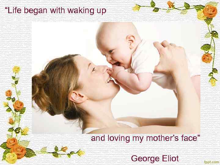 “Life began with waking up and loving my mother’s face” George Eliot 