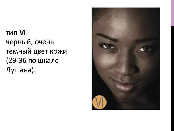 тип VI: черный, очень темный цвет кожи (29 -36 по шкале Лушана). 